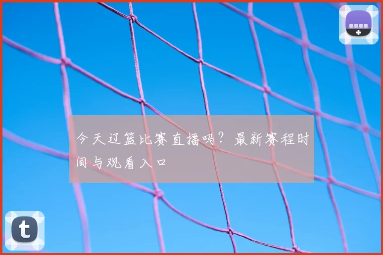 今天辽篮比赛直播吗？最新赛程时间与观看入口