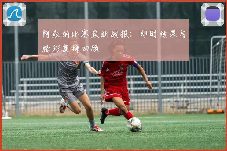 阿森纳比赛最新战报：即时结果与精彩集锦回顾