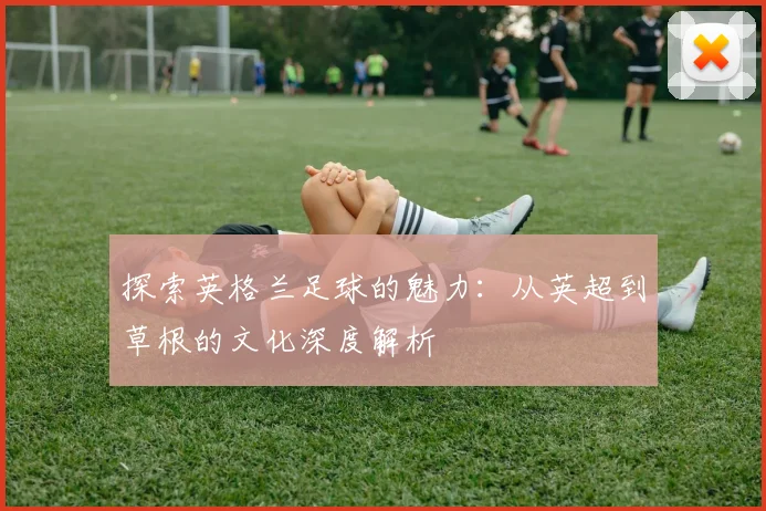 探索英格兰足球的魅力:从英超到草根的文化深度解析