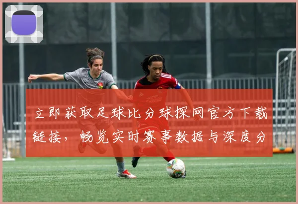 立即获取足球比分球探网官方下载链接，畅览实时赛事数据与深度分析