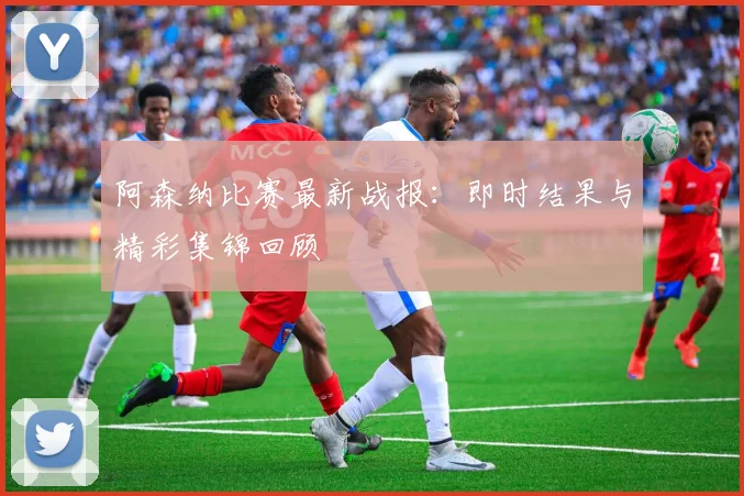 阿森纳比赛最新战报：即时结果与精彩集锦回顾