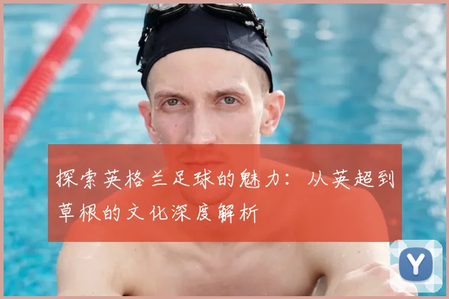 探索英格兰足球的魅力：从英超到草根的文化深度解析
